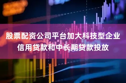 股票配资公司平台加大科技型企业信用贷款和中长期贷款投放