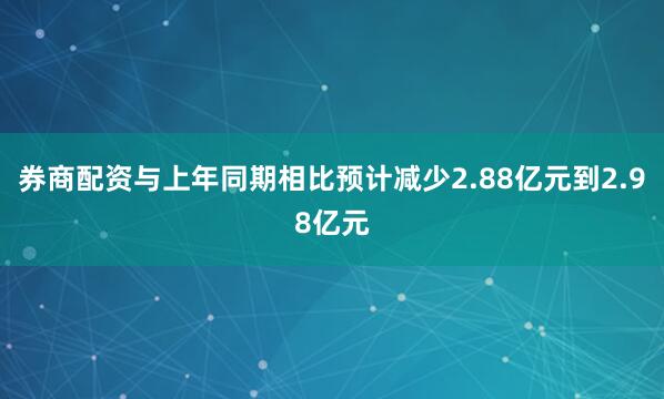 券商配资与上年同期相比预计减少2.88亿元到2.98亿元
