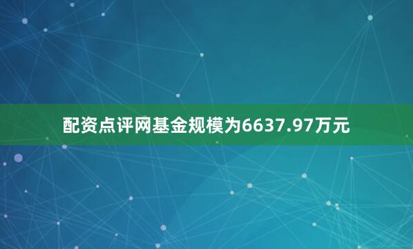 配资点评网基金规模为6637.97万元
