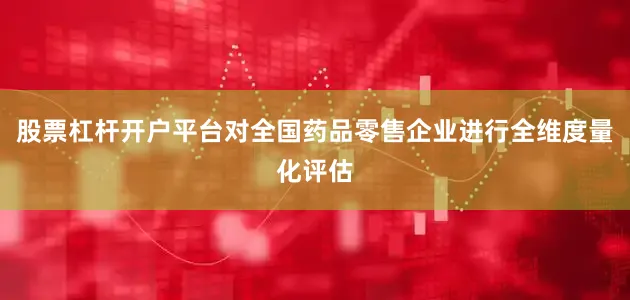股票杠杆开户平台对全国药品零售企业进行全维度量化评估