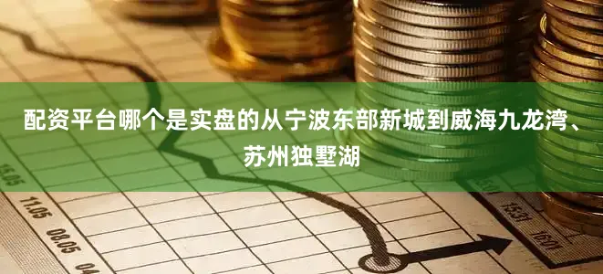 配资平台哪个是实盘的从宁波东部新城到威海九龙湾、苏州独墅湖