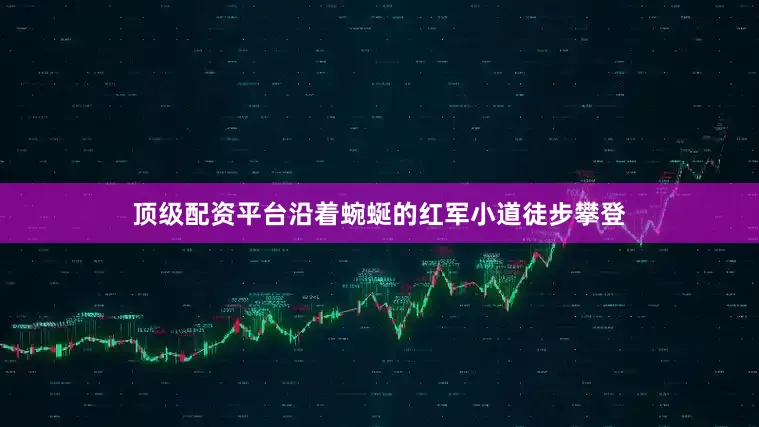 顶级配资平台沿着蜿蜒的红军小道徒步攀登