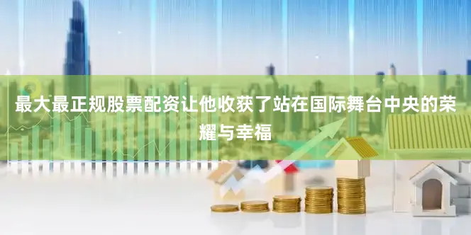 最大最正规股票配资让他收获了站在国际舞台中央的荣耀与幸福